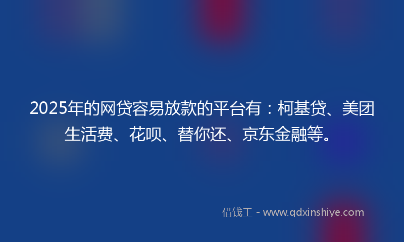 2025年的网贷容易放款的平台有：柯基贷、美团生活费、花呗、替你还、京东金融等。