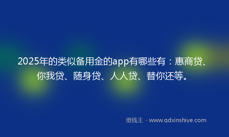 2025年的类似备用金的app有哪些有：惠商贷、你我贷、随身贷、人人贷、替你还等。