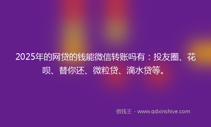 2025年的网贷的钱能微信转账吗有：投友圈、花呗、替你还、微粒贷、滴水贷等。