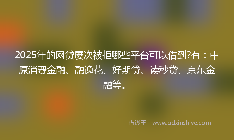 2025年的网贷屡次被拒哪些平台可以借到?有：中原消费金融、融逸花、好期贷、读秒贷、京东金融等。