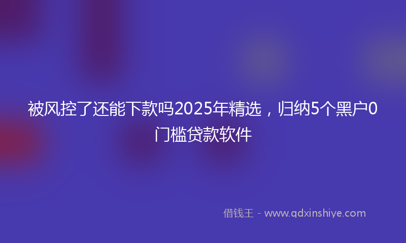被风控了还能下款吗2025年精选，归纳5个黑户0门槛贷款软件