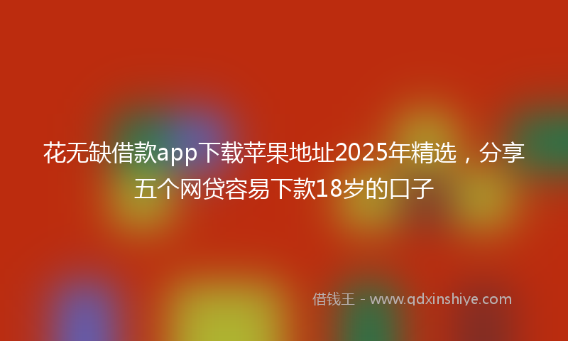 花无缺借款app下载苹果地址2025年精选，分享五个网贷容易下款18岁的口子