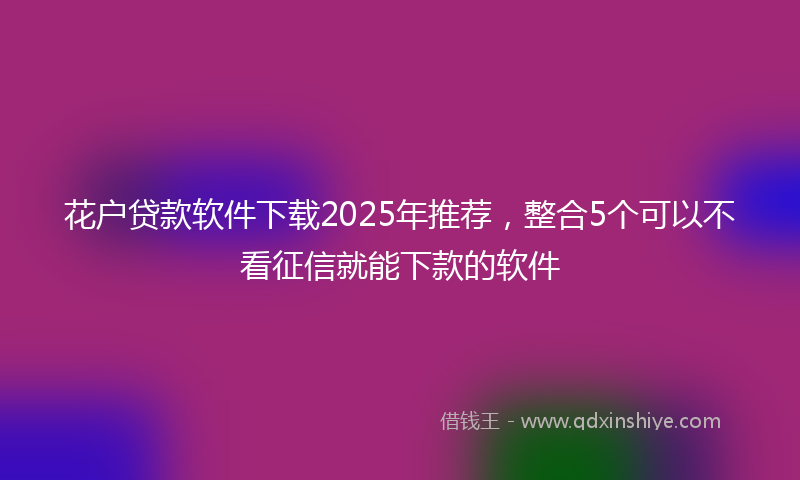 花户贷款软件下载2025年推荐,整合5个可以不看征信就能下款的软件