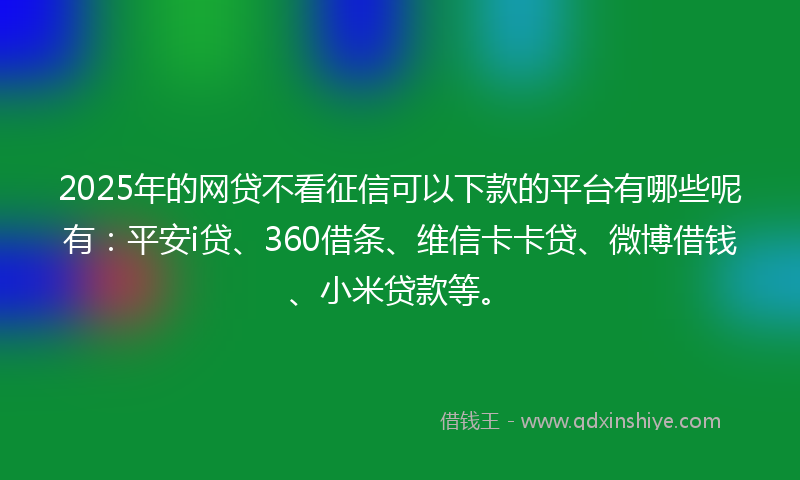 2025年的网贷不看征信可以下款的平台有哪些呢有：平安i贷、360借条、维信卡卡贷、微博借钱、小米贷款等。