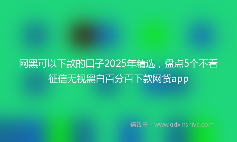 网黑可以下款的口子2025年精选，盘点5个不看征信无视黑白百分百下款网贷app