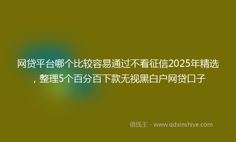 网贷平台哪个比较容易通过不看征信2025年精选，整理5个百分百下款无视黑白户网贷口子