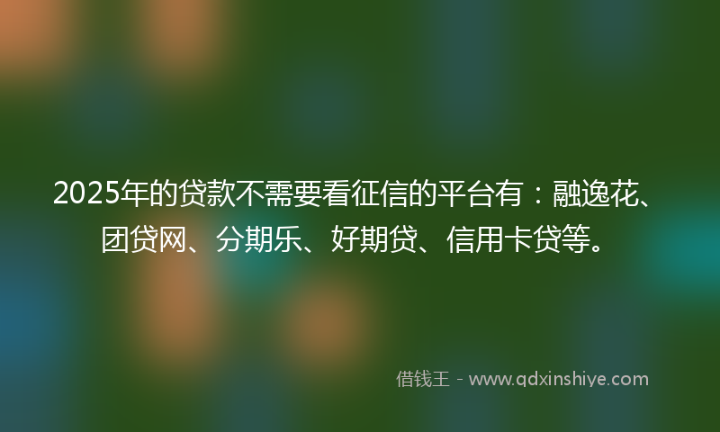 2025年的贷款不需要看征信的平台有：融逸花、团贷网、分期乐、好期贷、信用卡贷等。