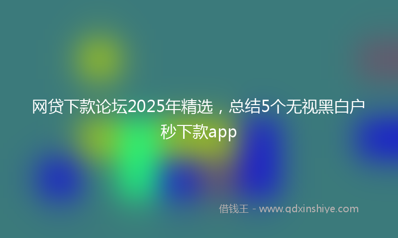 网贷下款论坛2025年精选，总结5个无视黑白户秒下款app