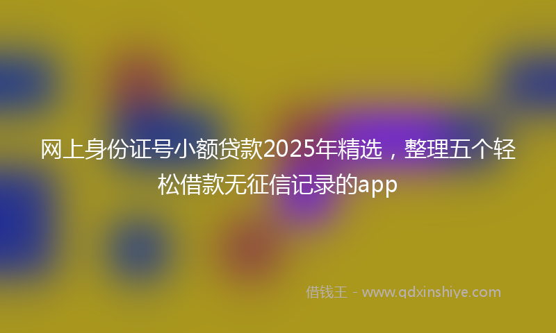 网上身份证号小额贷款2025年精选，整理五个轻松借款无征信记录的app