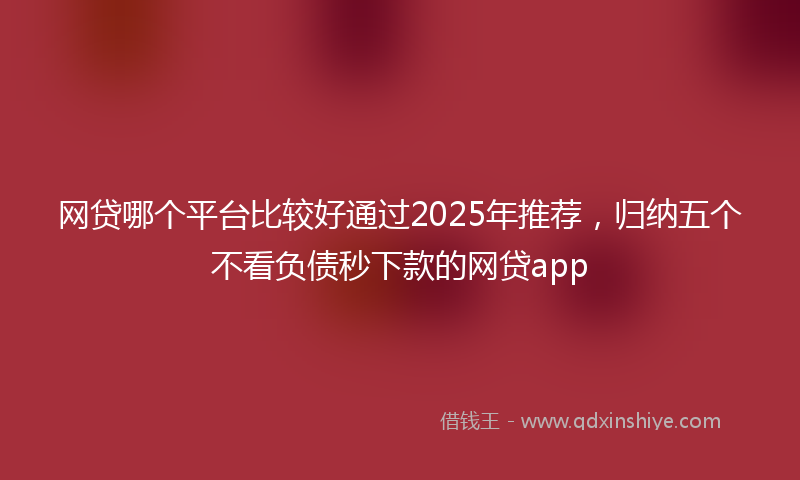 网贷哪个平台比较好通过2025年推荐，归纳五个不看负债秒下款的网贷app