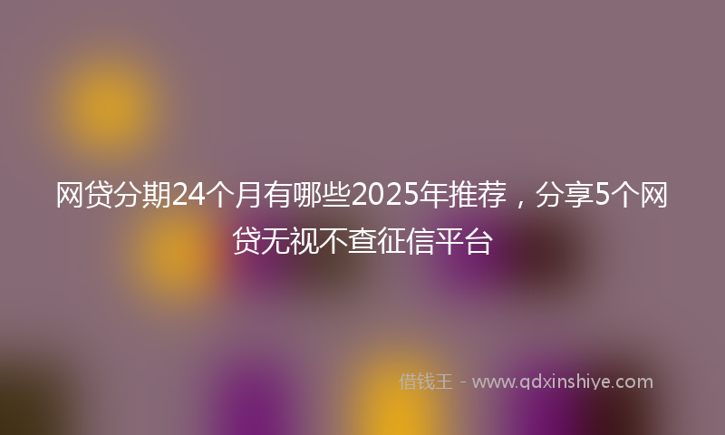 网贷分期24个月有哪些2025年推荐，分享5个网贷无视不查征信平台