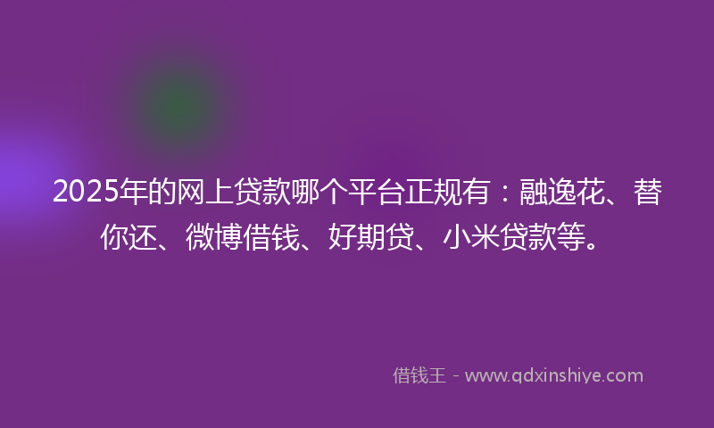 2025年的网上贷款哪个平台正规有：融逸花、替你还、微博借钱、好期贷、小米贷款等。