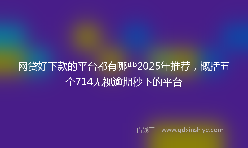 网贷好下款的平台都有哪些2025年推荐，概括五个714无视逾期秒下的平台