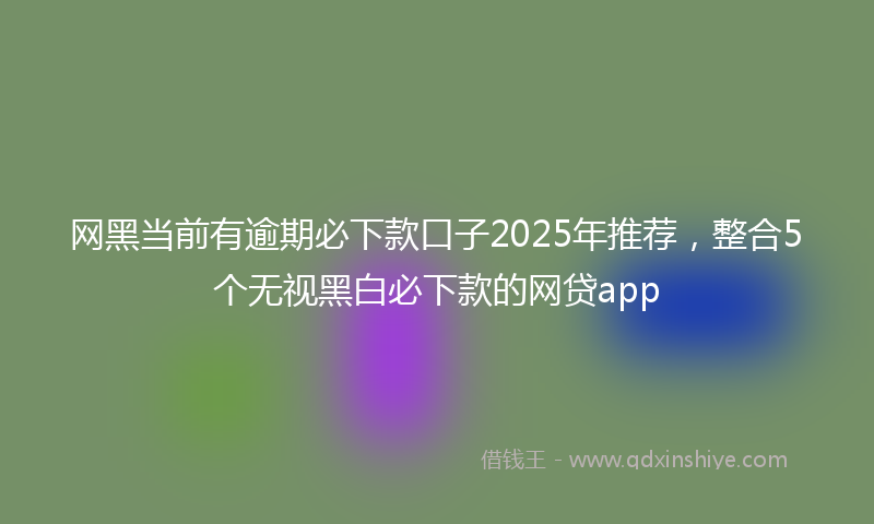 网黑当前有逾期必下款口子2025年推荐，整合5个无视黑白必下款的网贷app