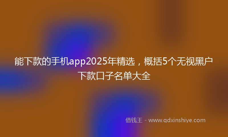 能下款的手机app2025年精选，概括5个无视黑户下款口子名单大全