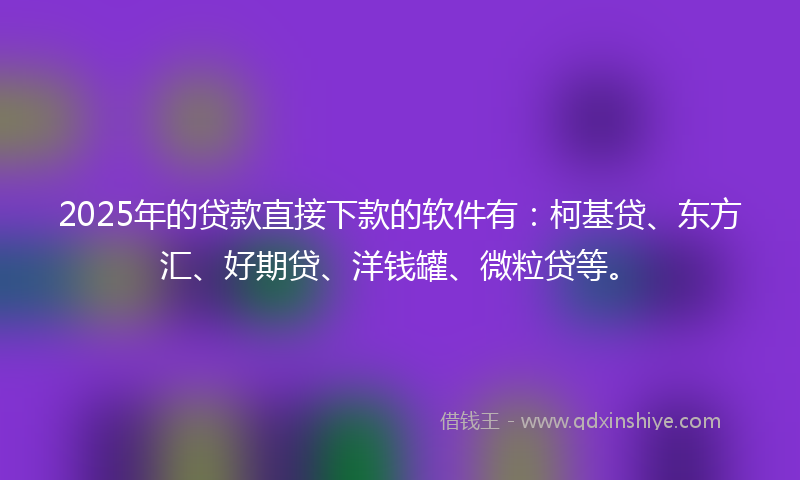 2025年的贷款直接下款的软件有：柯基贷、东方汇、好期贷、洋钱罐、微粒贷等。