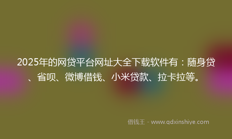 2025年的网贷平台网址大全下载软件有：随身贷、省呗、微博借钱、小米贷款、拉卡拉等。