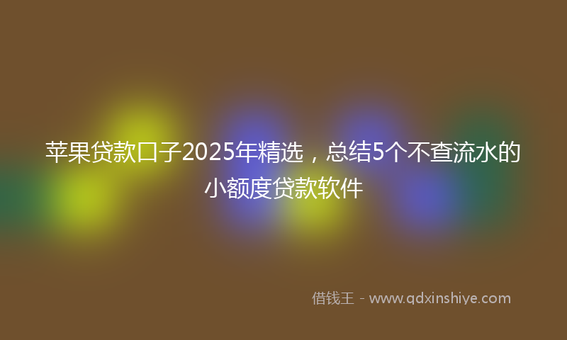 苹果贷款口子2025年精选，总结5个不查流水的小额度贷款软件