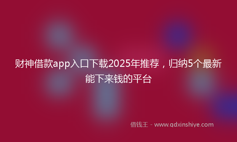财神借款app入口下载2025年推荐，归纳5个最新能下来钱的平台