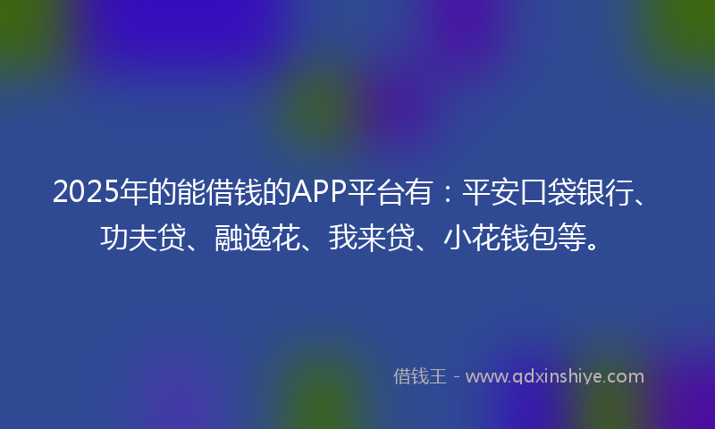2025年的能借钱的APP平台有：平安口袋银行、功夫贷、融逸花、我来贷、小花钱包等。