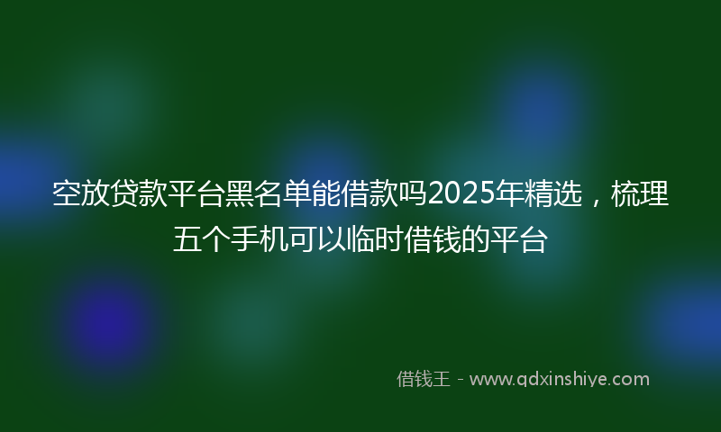 空放贷款平台黑名单能借款吗2025年精选，梳理五个手机可以临时借钱的平台