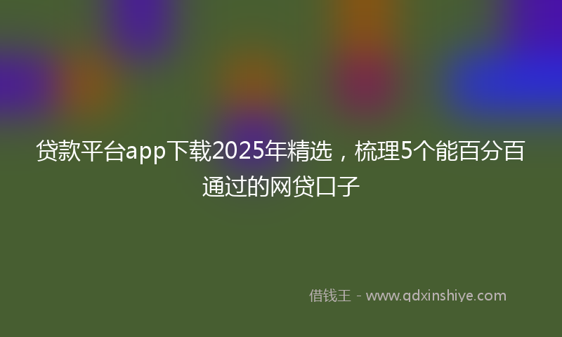 贷款平台app下载2025年精选，梳理5个能百分百通过的网贷口子