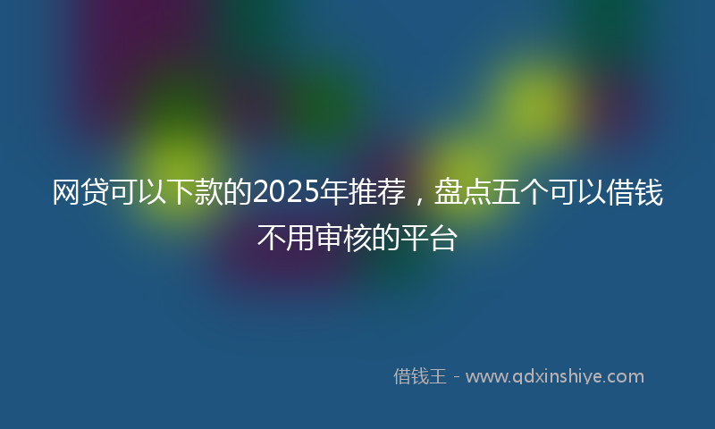 网贷可以下款的2025年推荐，盘点五个可以借钱不用审核的平台