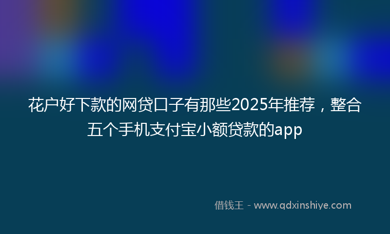 花户好下款的网贷口子有那些2025年推荐，整合五个手机支付宝小额贷款的app