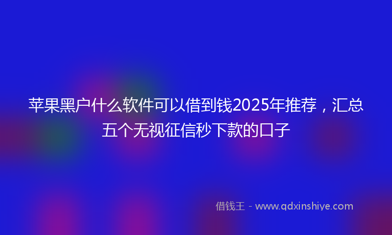 苹果黑户什么软件可以借到钱2025年推荐，汇总五个无视征信秒下款的口子