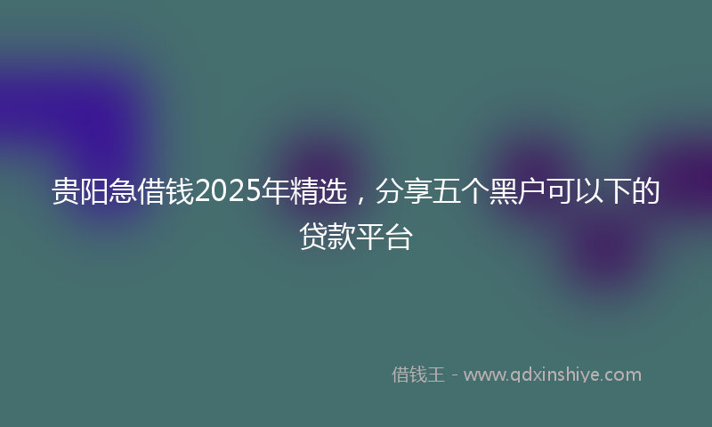 贵阳急借钱2025年精选，分享五个黑户可以下的贷款平台