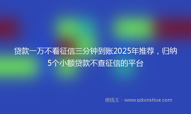 贷款一万不看征信三分钟到账2025年推荐，归纳5个小额贷款不查征信的平台