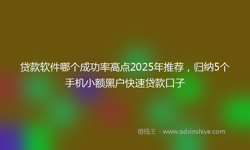 贷款软件哪个成功率高点2025年推荐，归纳5个手机小额黑户快速贷款口子