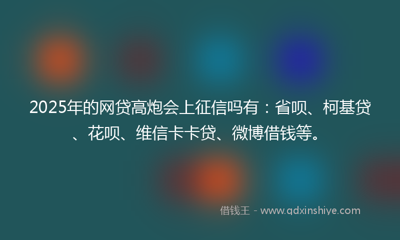 2025年的网贷高炮会上征信吗有：省呗、柯基贷、花呗、维信卡卡贷、微博借钱等。