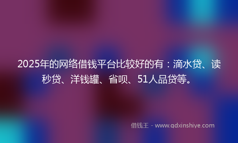 2025年的网络借钱平台比较好的有：滴水贷、读秒贷、洋钱罐、省呗、51人品贷等。