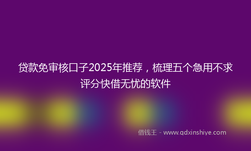 贷款免审核口子2025年推荐，梳理五个急用不求评分快借无忧的软件