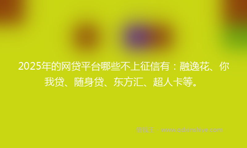 2025年的网贷平台哪些不上征信有：融逸花、你我贷、随身贷、东方汇、超人卡等。