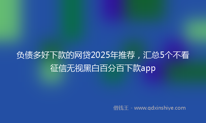 负债多好下款的网贷2025年推荐，汇总5个不看征信无视黑白百分百下款app