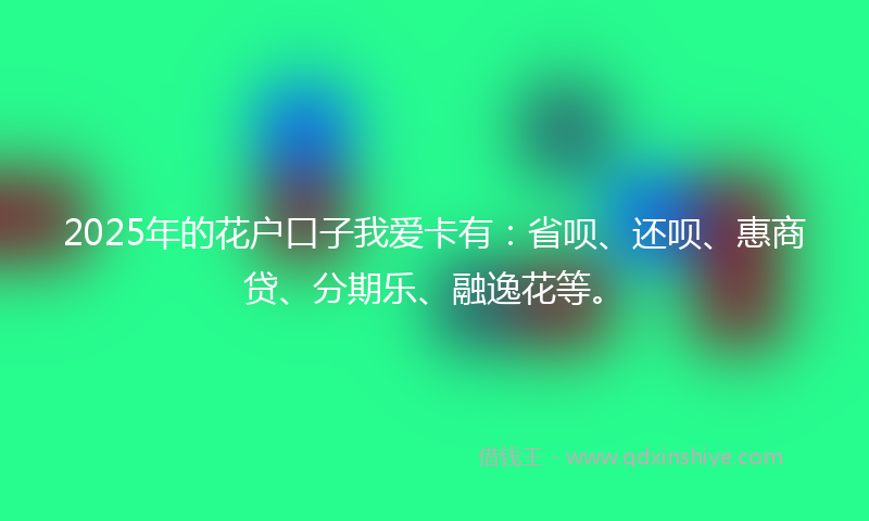 2025年的花户口子我爱卡有：省呗、还呗、惠商贷、分期乐、融逸花等。
