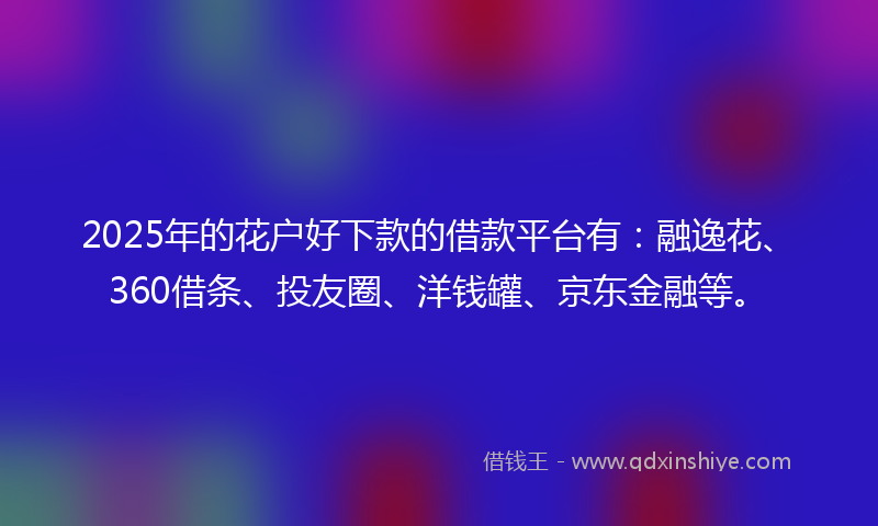 2025年的花户好下款的借款平台有：融逸花、360借条、投友圈、洋钱罐、京东金融等。