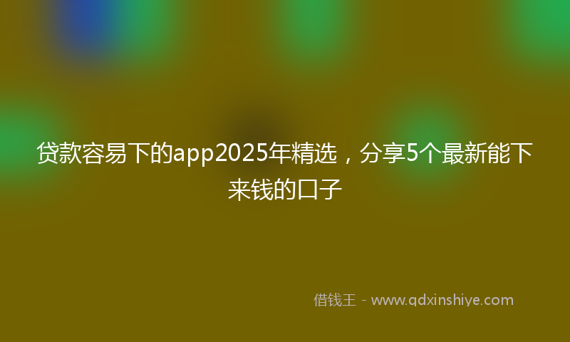 贷款容易下的app2025年精选，分享5个最新能下来钱的口子