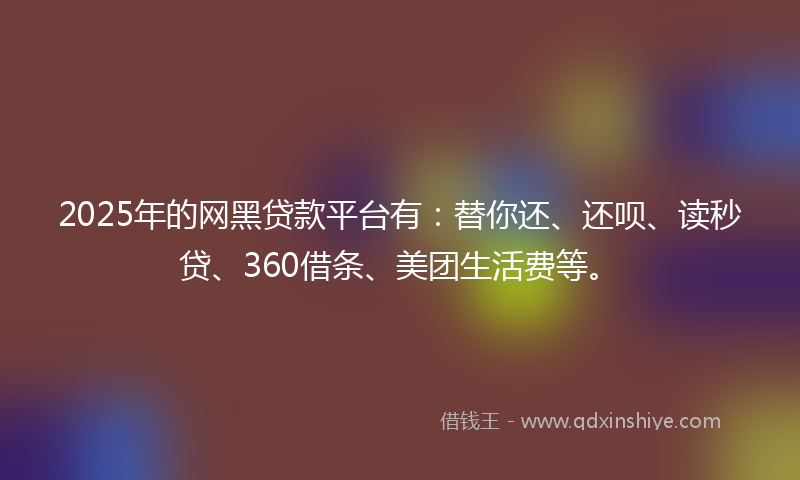 2025年的网黑贷款平台有：替你还、还呗、读秒贷、360借条、美团生活费等。