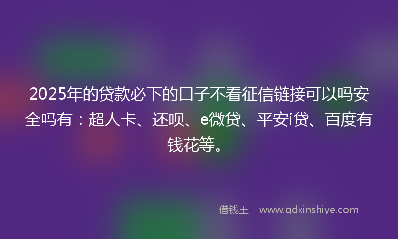 2025年的贷款必下的口子不看征信链接可以吗安全吗有：超人卡、还呗、e微贷、平安i贷、百度有钱花等。
