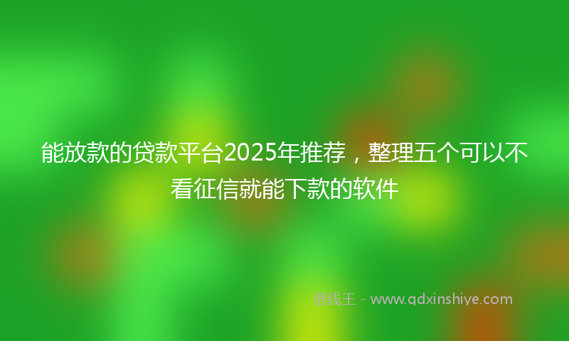 能放款的贷款平台2025年推荐，整理五个可以不看征信就能下款的软件