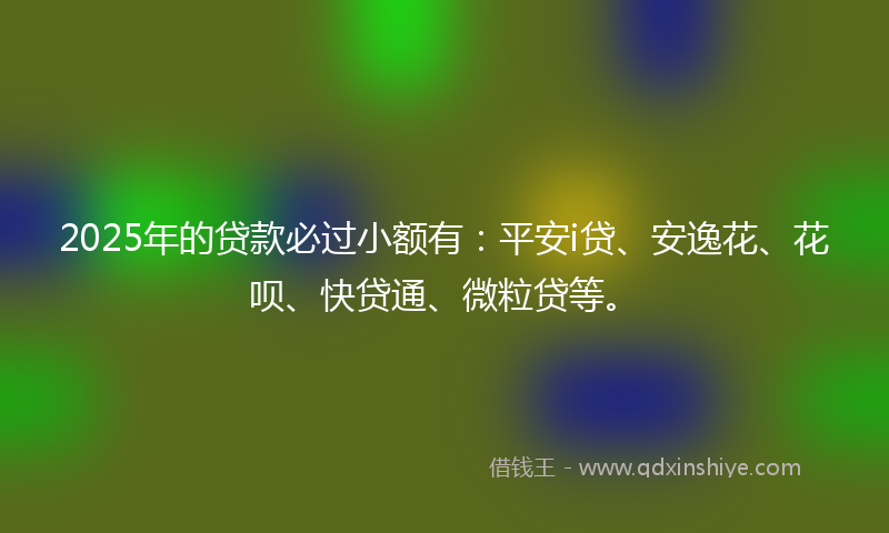 2025年的贷款必过小额有：平安i贷、安逸花、花呗、快贷通、微粒贷等。