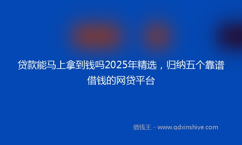 贷款能马上拿到钱吗2025年精选，归纳五个靠谱借钱的网贷平台