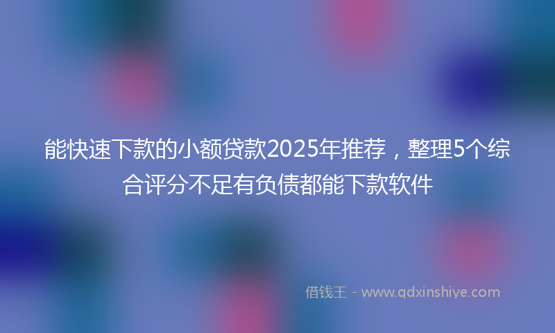 能快速下款的小额贷款2025年推荐，整理5个综合评分不足有负债都能下款软件
