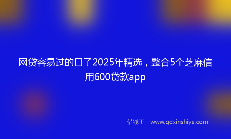 网贷容易过的口子2025年精选，整合5个芝麻信用600贷款app