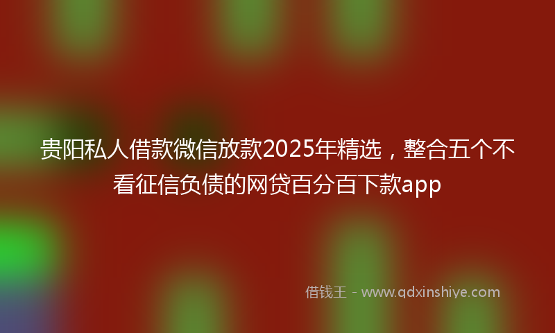 贵阳私人借款微信放款2025年精选，整合五个不看征信负债的网贷百分百下款app