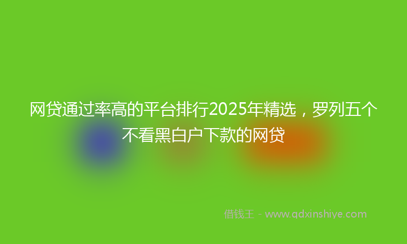 网贷通过率高的平台排行2025年精选，罗列五个不看黑白户下款的网贷