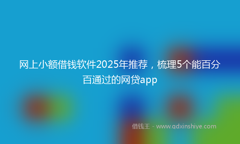 网上小额借钱软件2025年推荐，梳理5个能百分百通过的网贷app